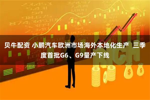 贝牛配资 小鹏汽车欧洲市场海外本地化生产  三季度首批G6、G9量产下线