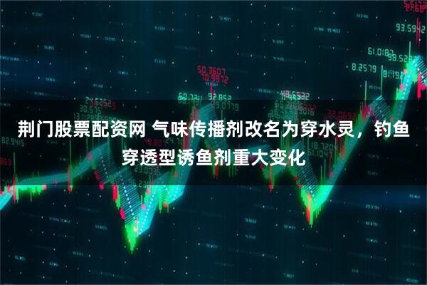 荆门股票配资网 气味传播剂改名为穿水灵，钓鱼穿透型诱鱼剂重大变化