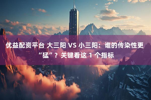 优益配资平台 大三阳 VS 小三阳：谁的传染性更 “猛”？关键看这 1 个指标