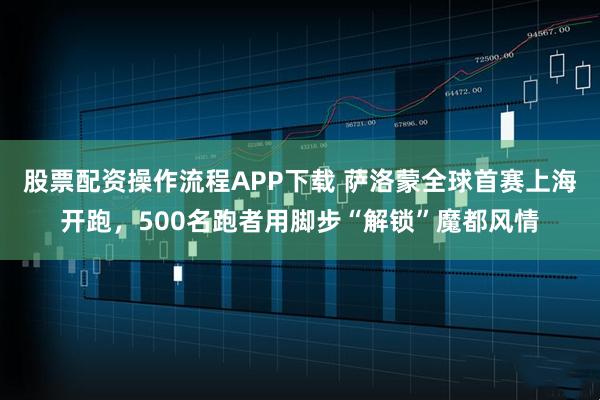 股票配资操作流程APP下载 萨洛蒙全球首赛上海开跑，500名跑者用脚步“解锁”魔都风情