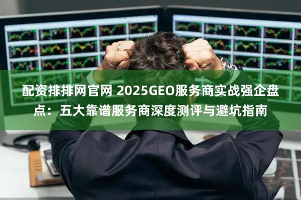 配资排排网官网 2025GEO服务商实战强企盘点：五大靠谱服务商深度测评与避坑指南