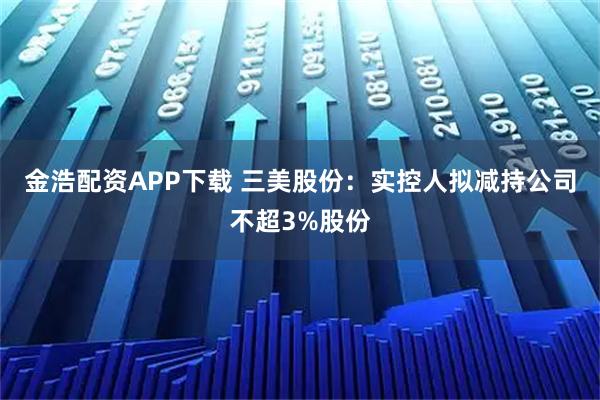 金浩配资APP下载 三美股份：实控人拟减持公司不超3%股份