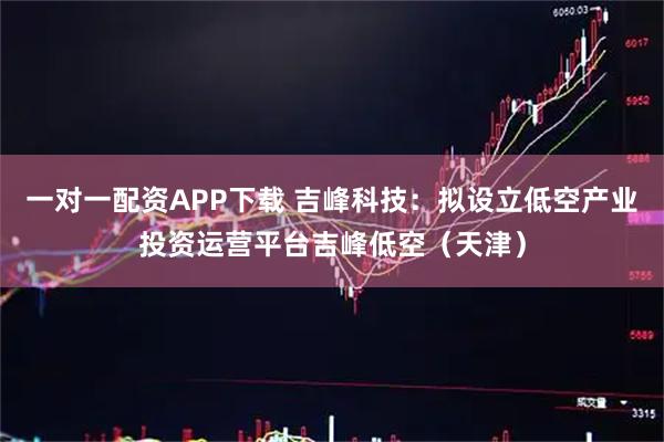 一对一配资APP下载 吉峰科技：拟设立低空产业投资运营平台吉峰低空（天津）