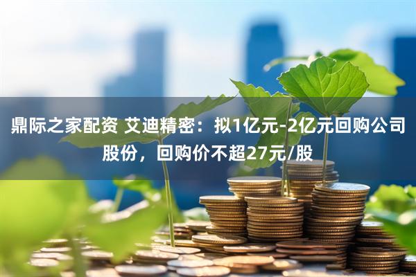 鼎际之家配资 艾迪精密：拟1亿元-2亿元回购公司股份，回购价不超27元/股