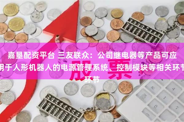 嘉垦配资平台 三友联众：公司继电器等产品可应用于人形机器人的电源管理系统、控制模块等相关环节