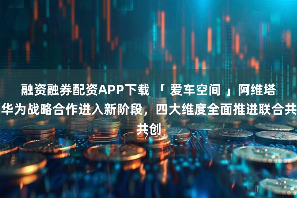 融资融券配资APP下载 「 爱车空间 」阿维塔与华为战略合作进入新阶段，四大维度全面推进联合共创