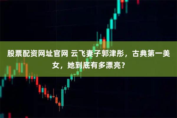 股票配资网址官网 云飞妻子郭津彤,古典第一美女,她到底有多漂亮?