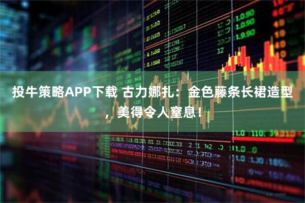 投牛策略APP下载 古力娜扎：金色藤条长裙造型，美得令人窒息！