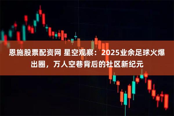 恩施股票配资网 星空观察:2025业余足球火爆出圈,万人空巷背后的社区新纪元