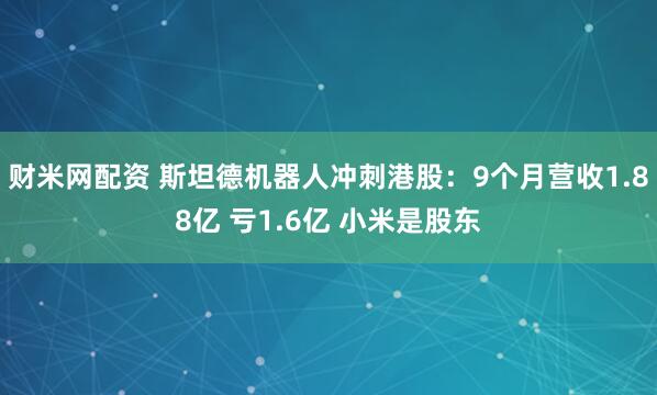 财米网配资 斯坦德机器人冲刺港股：9个月营收1.88亿 亏1.6亿 小米是股东