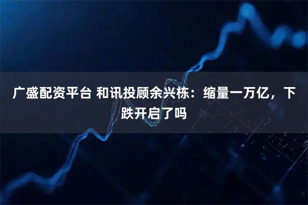 广盛配资平台 和讯投顾余兴栋：缩量一万亿，下跌开启了吗