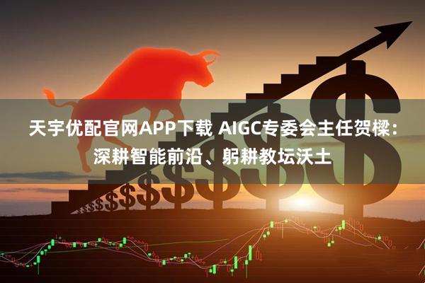 天宇优配官网APP下载 AIGC专委会主任贺樑：深耕智能前沿、躬耕教坛沃土