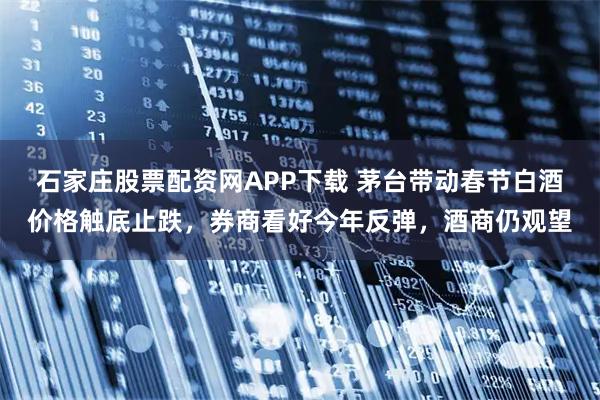 石家庄股票配资网APP下载 茅台带动春节白酒价格触底止跌，券商看好今年反弹，酒商仍观望