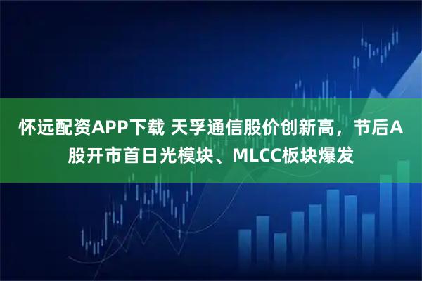 怀远配资APP下载 天孚通信股价创新高，节后A股开市首日光模块、MLCC板块爆发