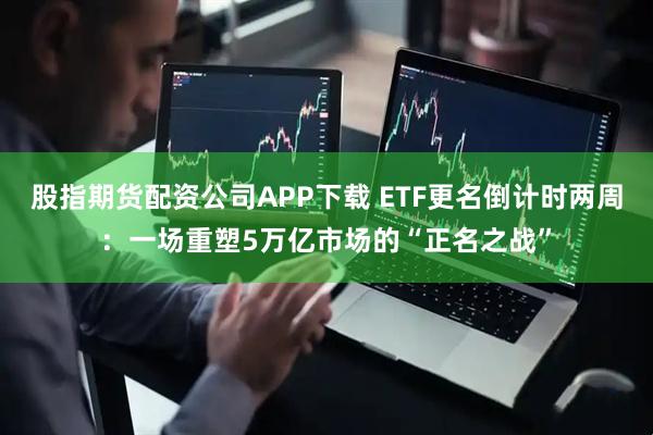 股指期货配资公司APP下载 ETF更名倒计时两周：一场重塑5万亿市场的“正名之战”