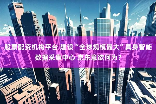 股票配资机构平台 建设“全球规模最大”具身智能数据采集中心 京东意欲何为？