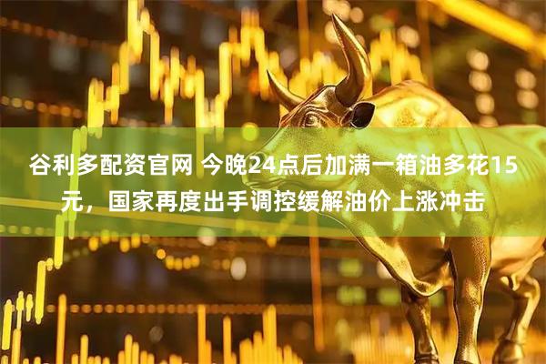 谷利多配资官网 今晚24点后加满一箱油多花15元，国家再度出手调控缓解油价上涨冲击