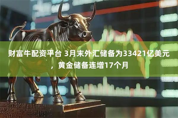 财富牛配资平台 3月末外汇储备为33421亿美元，黄金储备连增17个月