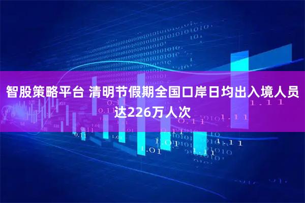 智股策略平台 清明节假期全国口岸日均出入境人员达226万人次