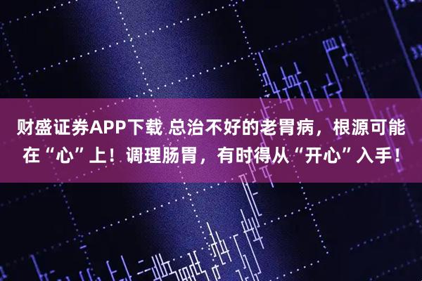 财盛证券APP下载 总治不好的老胃病，根源可能在“心”上！调理肠胃，有时得从“开心”入手！